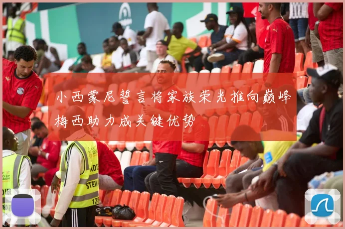 小西蒙尼誓言将家族荣光推向巅峰梅西助力成关键优势