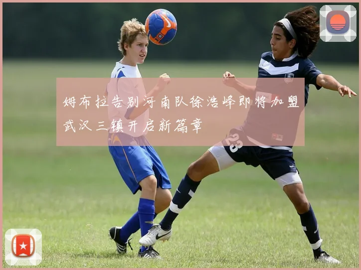 姆布拉告别河南队徐浩峰即将加盟武汉三镇开启新篇章