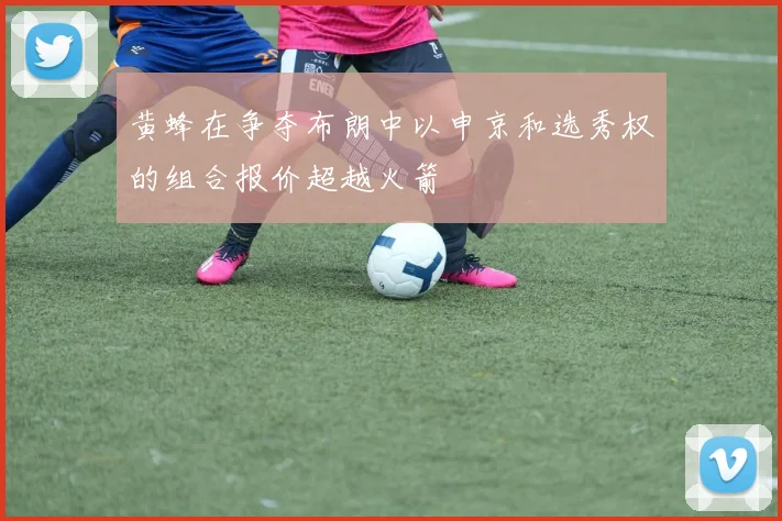 黄蜂在争夺布朗中以申京和选秀权的组合报价超越火箭