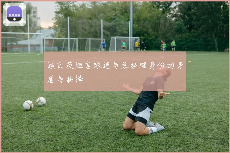 迪瓦茨坦言球迷与总经理身份的矛盾与抉择