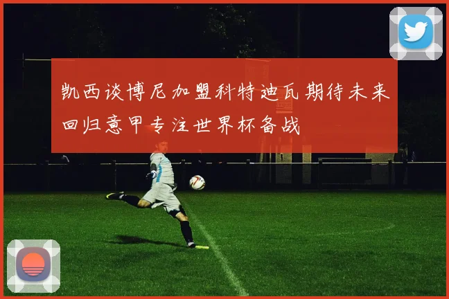 凯西谈博尼加盟科特迪瓦期待未来回归意甲专注世界杯备战