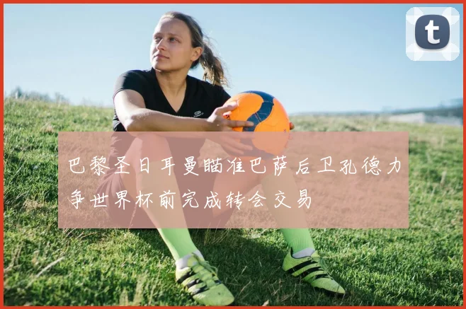 巴黎圣日耳曼瞄准巴萨后卫孔德力争世界杯前完成转会交易