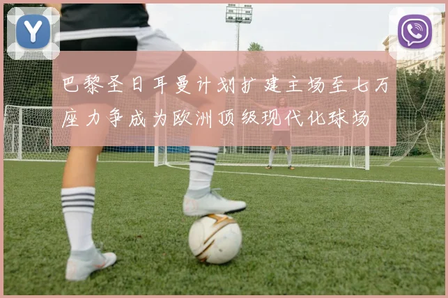 巴黎圣日耳曼计划扩建主场至七万座力争成为欧洲顶级现代化球场