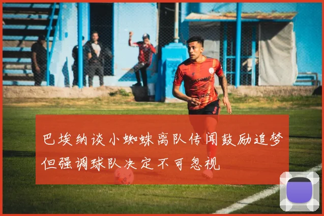 巴埃纳谈小蜘蛛离队传闻鼓励追梦但强调球队决定不可忽视