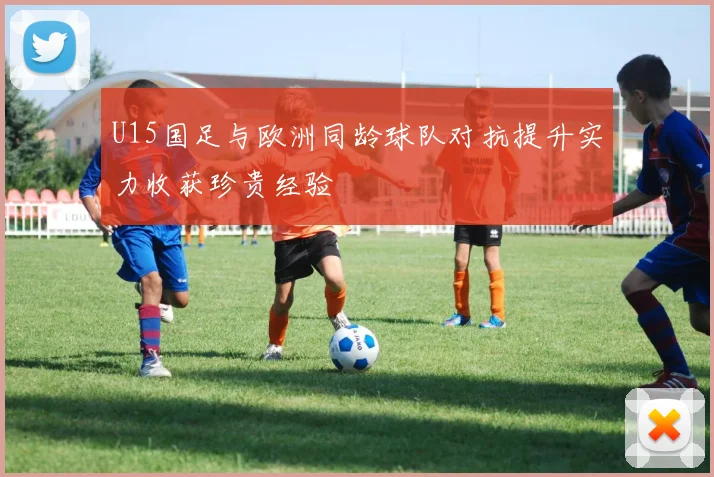 U15国足与欧洲同龄球队对抗提升实力收获珍贵经验