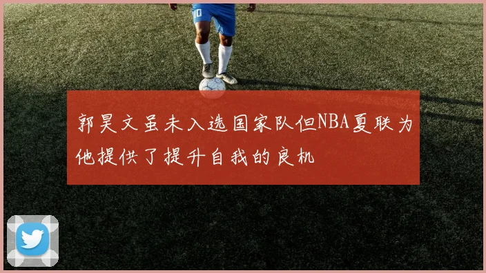 郭昊文虽未入选国家队但NBA夏联为他提供了提升自我的良机