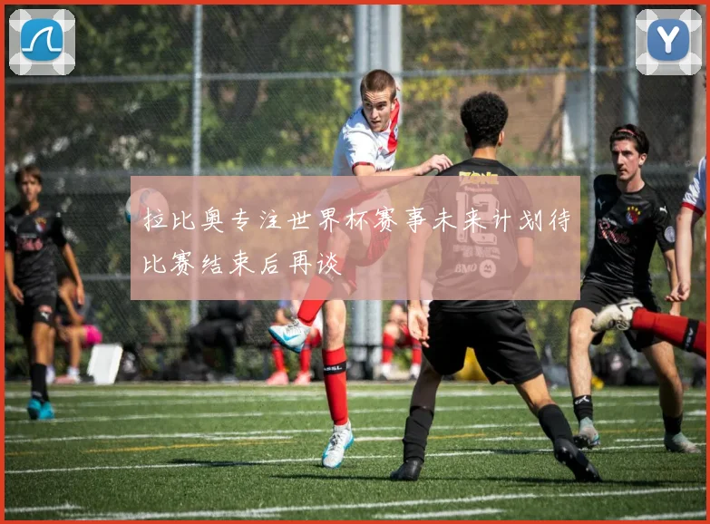 拉比奥专注世界杯赛事未来计划待比赛结束后再谈