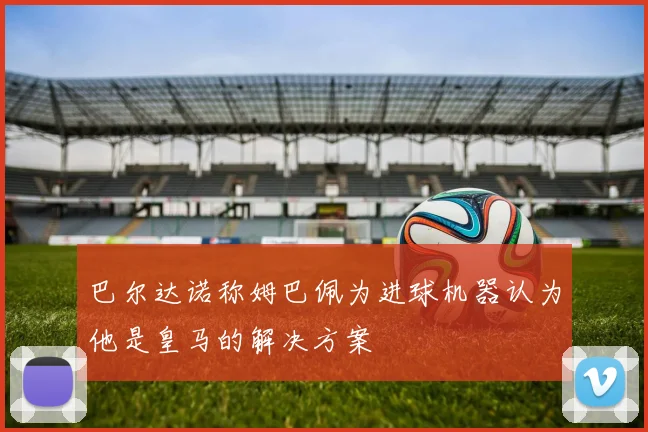 巴尔达诺称姆巴佩为进球机器认为他是皇马的解决方案
