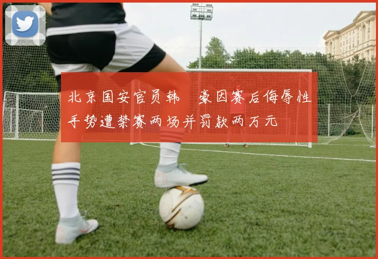 北京国安官员韩瑀豪因赛后侮辱性手势遭禁赛两场并罚款两万元