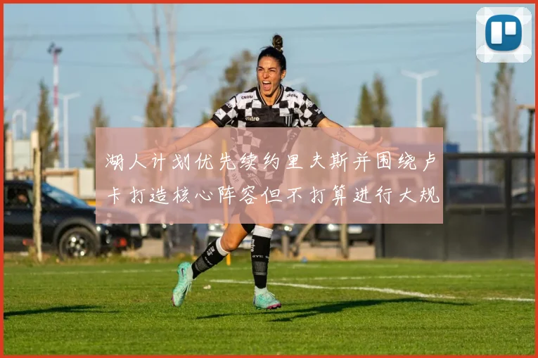 湖人计划优先续约里夫斯并围绕卢卡打造核心阵容但不打算进行大规模重建