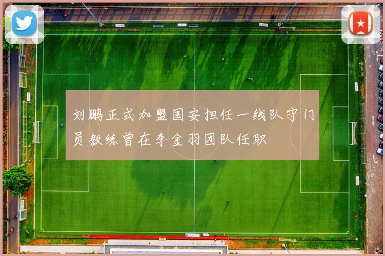 刘鹏正式加盟国安担任一线队守门员教练曾在李金羽团队任职