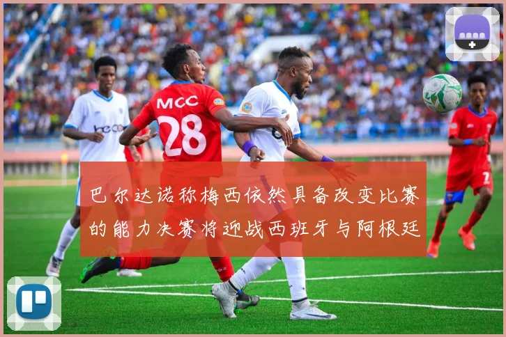 巴尔达诺称梅西依然具备改变比赛的能力决赛将迎战西班牙与阿根廷