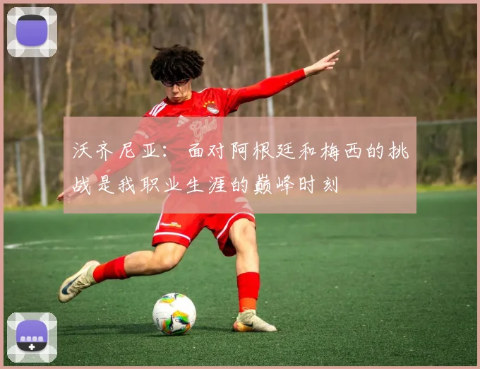 沃齐尼亚：面对阿根廷和梅西的挑战是我职业生涯的巅峰时刻