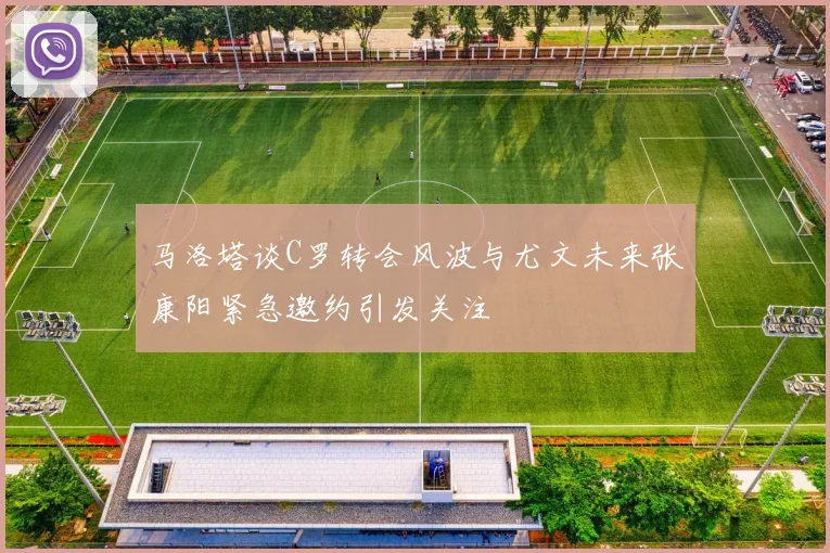 马洛塔谈C罗转会风波与尤文未来张康阳紧急邀约引发关注