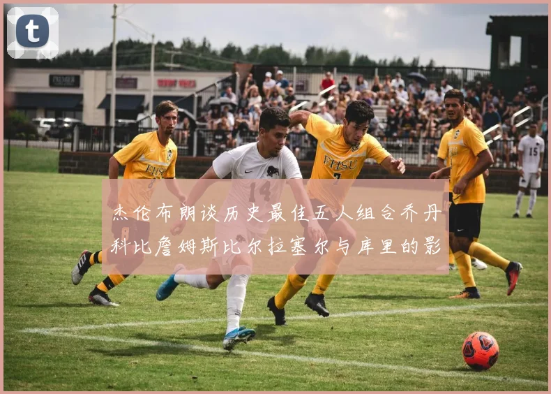 杰伦布朗谈历史最佳五人组合乔丹科比詹姆斯比尔拉塞尔与库里的影响力