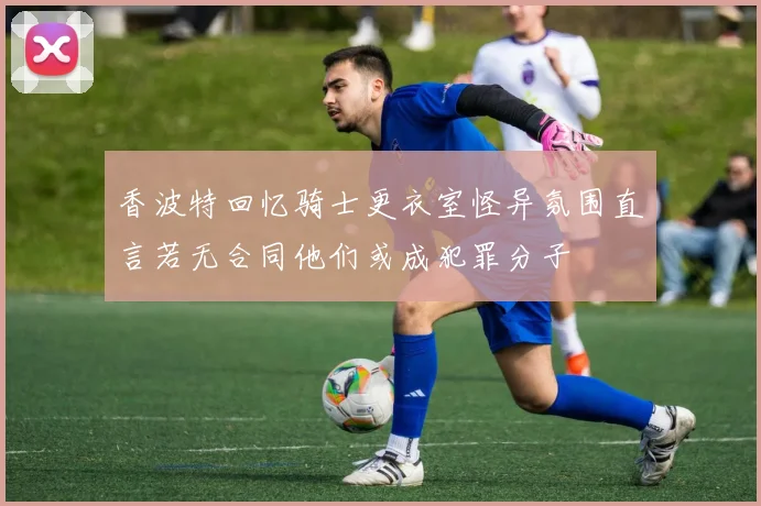 香波特回忆骑士更衣室怪异氛围直言若无合同他们或成犯罪分子