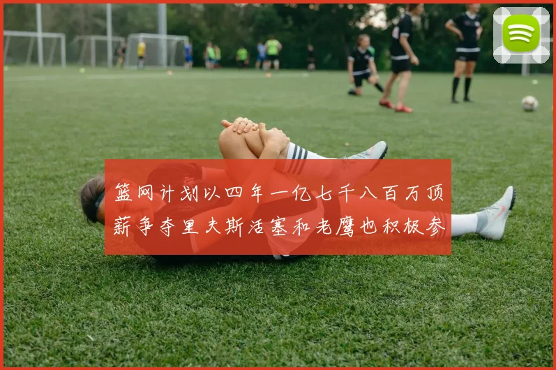 篮网计划以四年一亿七千八百万顶薪争夺里夫斯活塞和老鹰也积极参与竞标