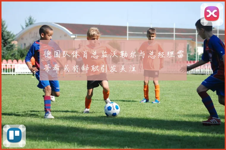 德国队体育总监沃勒尔与总经理雷蒂希或将辞职引发关注