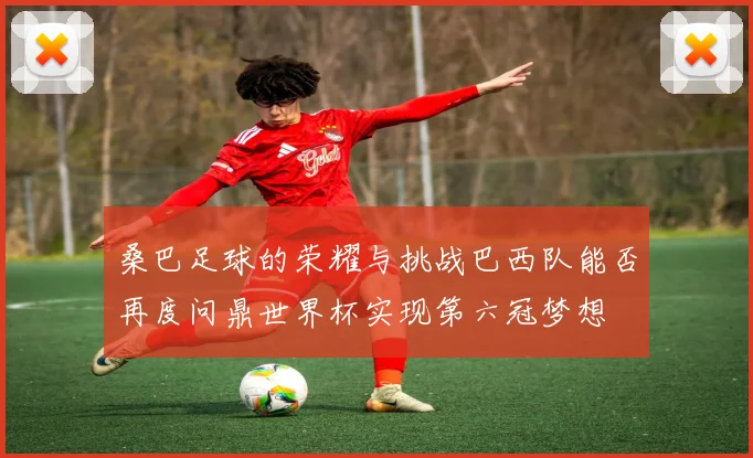 桑巴足球的荣耀与挑战巴西队能否再度问鼎世界杯实现第六冠梦想