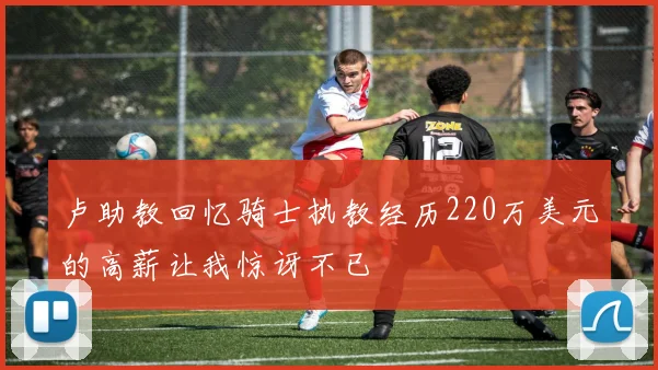 卢助教回忆骑士执教经历220万美元的高薪让我惊讶不已