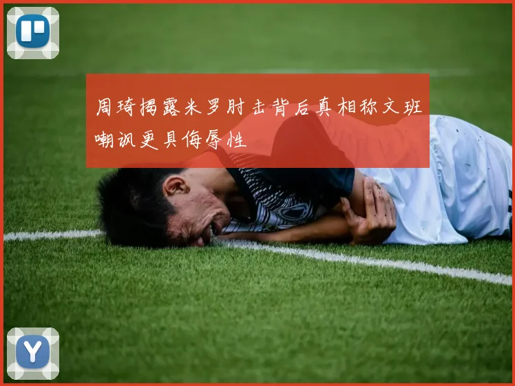 周琦揭露米罗肘击背后真相称文班嘲讽更具侮辱性