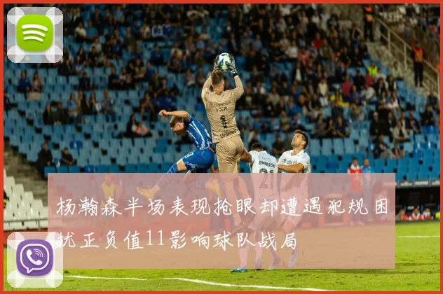 杨瀚森半场表现抢眼却遭遇犯规困扰正负值11影响球队战局