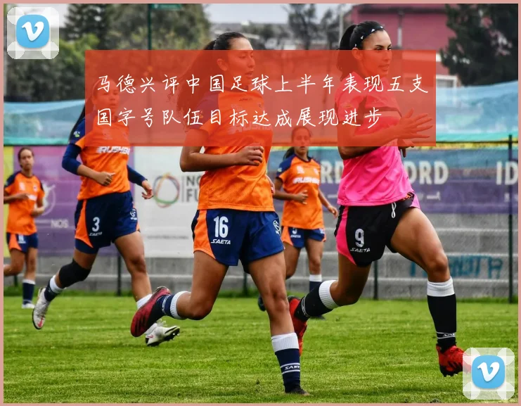 马德兴评中国足球上半年表现五支国字号队伍目标达成展现进步