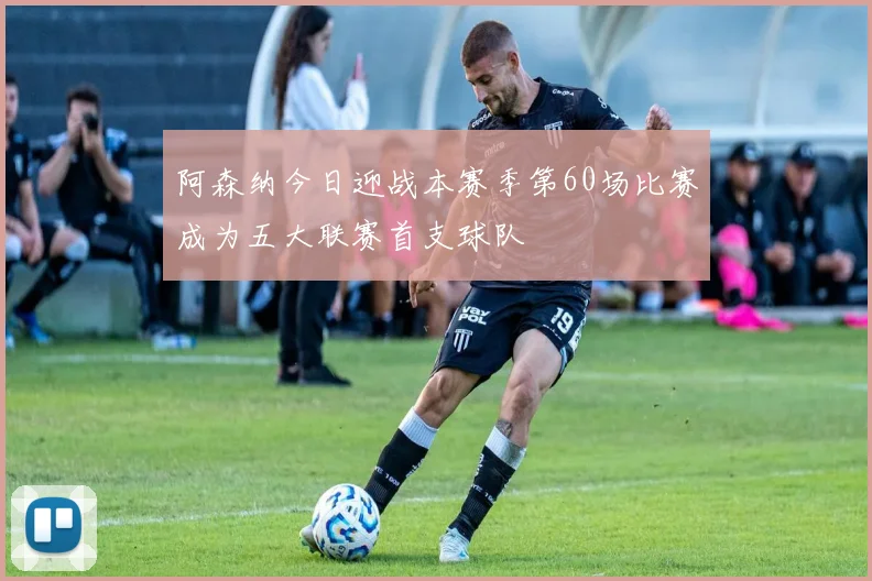 阿森纳今日迎战本赛季第60场比赛成为五大联赛首支球队