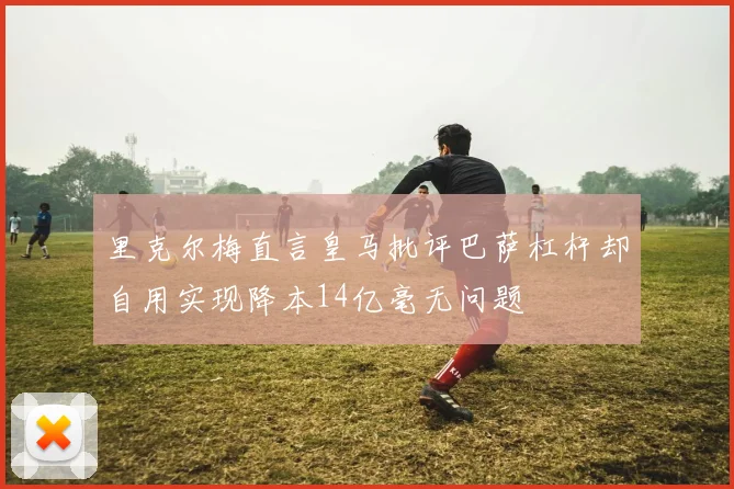 里克尔梅直言皇马批评巴萨杠杆却自用实现降本14亿毫无问题
